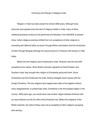 Continuity and Change in Religious India




         Religion in India has been present for almost 3000 years. Although many

centuries have passed since the start of religious beliefs in India, many of these

traditional practices continue to be performed and followed. From 650 BCE to present

times, India’s religious practices shifted from non acceptance of other religions to

coexisting with different faiths as shown through British colonization and the introduction

of Islam through Mongols although the social structure in Hinduism still remains in India

today.

         Before the first religions were introduced to India, Hinduism was the only faith

accepted by the natives. When British colonists migrated into North-Eastern and

Southern India, they brought their religion of Christianity along with them. Since

Christianity was first introduced into India, Hindus strangely lived in peace with the

foreign Christians. The two religions have happily been able to live together without

many disagreements. In present-day India, Christianity is the third largest religion in the

country. 3000 years ago, you would never see another religion besides Hinduism with

as many followers as the 24 million that Christianity has. Before the migration of the

British colonists, the native Hindus were not as accepting of other religions occupying

their territory.
 