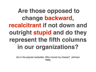 Are those opposed to
     change backward,
recalcitrant if not down and
outright stupid and do they
represent the ﬁfth columns
   in our organizations?
  (As in the popular bestseller, Who moved my cheese? Johnson
                                1999).
 