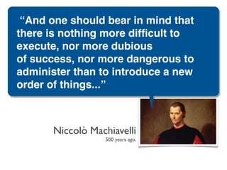 “And one should bear in mind that
there is nothing more difﬁcult to
execute, nor more dubious
of success, nor more dangerous to
administer than to introduce a new
order of things...”



       Niccolò Machiavelli
                  500 years ago.
 