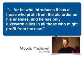 “... for he who introduces it has all
those who proﬁt from the old order as
his enemies, and he has only
lukewarm allies in all those who might
proﬁt from the new.”



       Niccolò Machiavelli
                  500 years ago.
 