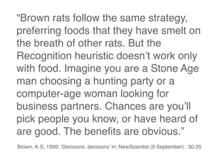 “Brown rats follow the same strategy,
preferring foods that they have smelt on
the breath of other rats. But the
Recognition heuristic doesn’t work only
with food. Imagine you are a Stone Age
man choosing a hunting party or a
computer-age woman looking for
business partners. Chances are you’ll
pick people you know, or have heard of
are good. The beneﬁts are obvious.”
Brown, K S, 1999: ‘Decisions, decisions’ in: NewScientist (9 September) : 30-35
 