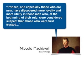 “Princes, and especially those who are
new, have discovered more loyalty and
more utility in those men who, at the
beginning of their rule, were considered
suspect than those who were ﬁrst
trusted...”




         Niccolò Machiavelli
                       500 years ago.
 