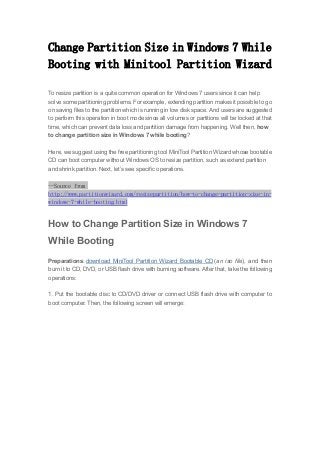 Change Partition Size in Windows 7 While
Booting with Minitool Partition Wizard
To resize partition is a quite common operation for Windows 7 users since it can help
solve some partitioning problems. For example, extending partition makes it possible to go
on saving files to the partition which is running in low disk space. And users are suggested
to perform this operation in boot mode since all volumes or partitions will be locked at that
time, which can prevent data loss and partition damage from happening. Well then, how
to change partition size in Windows 7 while booting?
Here, we suggest using the free partitioning tool MiniTool Partition Wizard whose bootable
CD can boot computer without Windows OS to resize partition, such as extend partition
and shrink partition. Next, let’s see specific operations.
--Source from
http://www.partitionwizard.com/resizepartition/how-to-change-partition-size-in-
windows-7-while-booting.html
How to Change Partition Size in Windows 7
While Booting
Preparations: download MiniTool Partition Wizard Bootable CD (an iso file), and then
burn it to CD, DVD, or USB flash drive with burning software. After that, take the following
operations:
1. Put the bootable disc to CD/DVD driver or connect USB flash drive with computer to
boot computer. Then, the following screen will emerge:
 