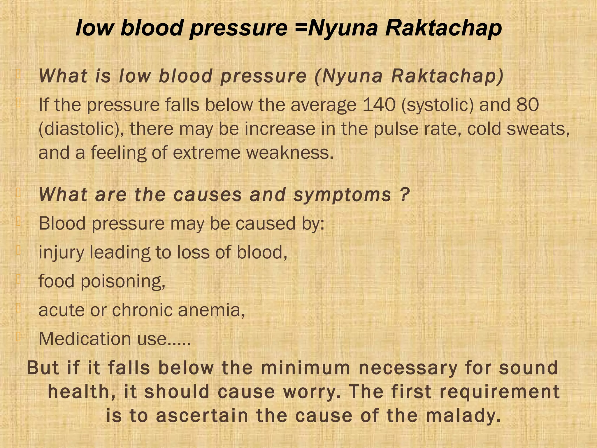  What is low blood pressure (Nyuna Raktachap)
 If the pressure falls below the average 140 (systolic) and 80
(diastolic), there may be increase in the pulse rate, cold sweats,
and a feeling of extreme weakness.
 What are the causes and symptoms ?
 Blood pressure may be caused by:
 injury leading to loss of blood,
 food poisoning,
 acute or chronic anemia,
 Medication use…..
But if it falls below the minimum necessary for sound
health, it should cause worry. The first requirement
is to ascertain the cause of the malady.
low blood pressure =Nyuna Raktachap
 