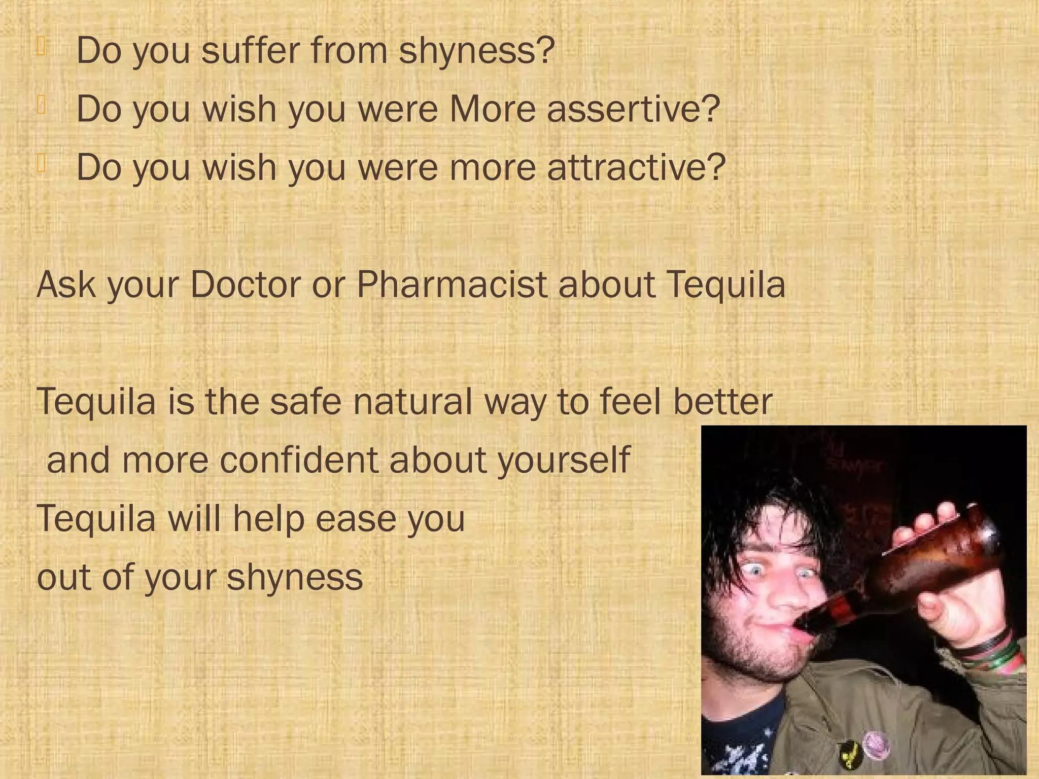  Do you suffer from shyness?
 Do you wish you were More assertive?
 Do you wish you were more attractive?
Ask your Doctor or Pharmacist about Tequila
Tequila is the safe natural way to feel better
and more confident about yourself
Tequila will help ease you
out of your shyness
 