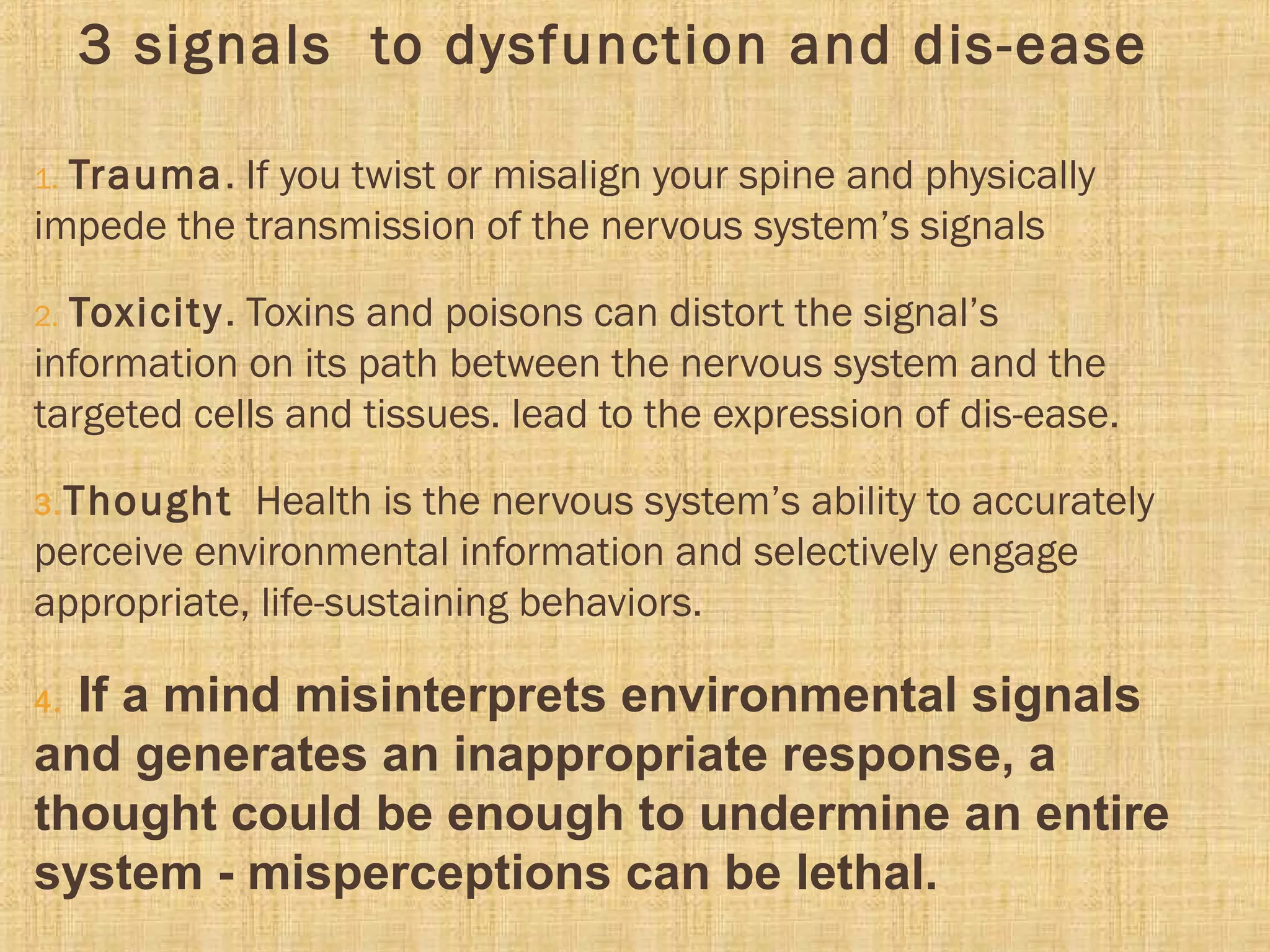 3 signals to dysfunction and dis-ease
1. Trauma. If you twist or misalign your spine and physically
impede the transmission of the nervous system’s signals
2. Toxicity. Toxins and poisons can distort the signal’s
information on its path between the nervous system and the
targeted cells and tissues. lead to the expression of dis-ease.
3.Thought Health is the nervous system’s ability to accurately
perceive environmental information and selectively engage
appropriate, life-sustaining behaviors.
4. If a mind misinterprets environmental signals
and generates an inappropriate response, a
thought could be enough to undermine an entire
system - misperceptions can be lethal.
 