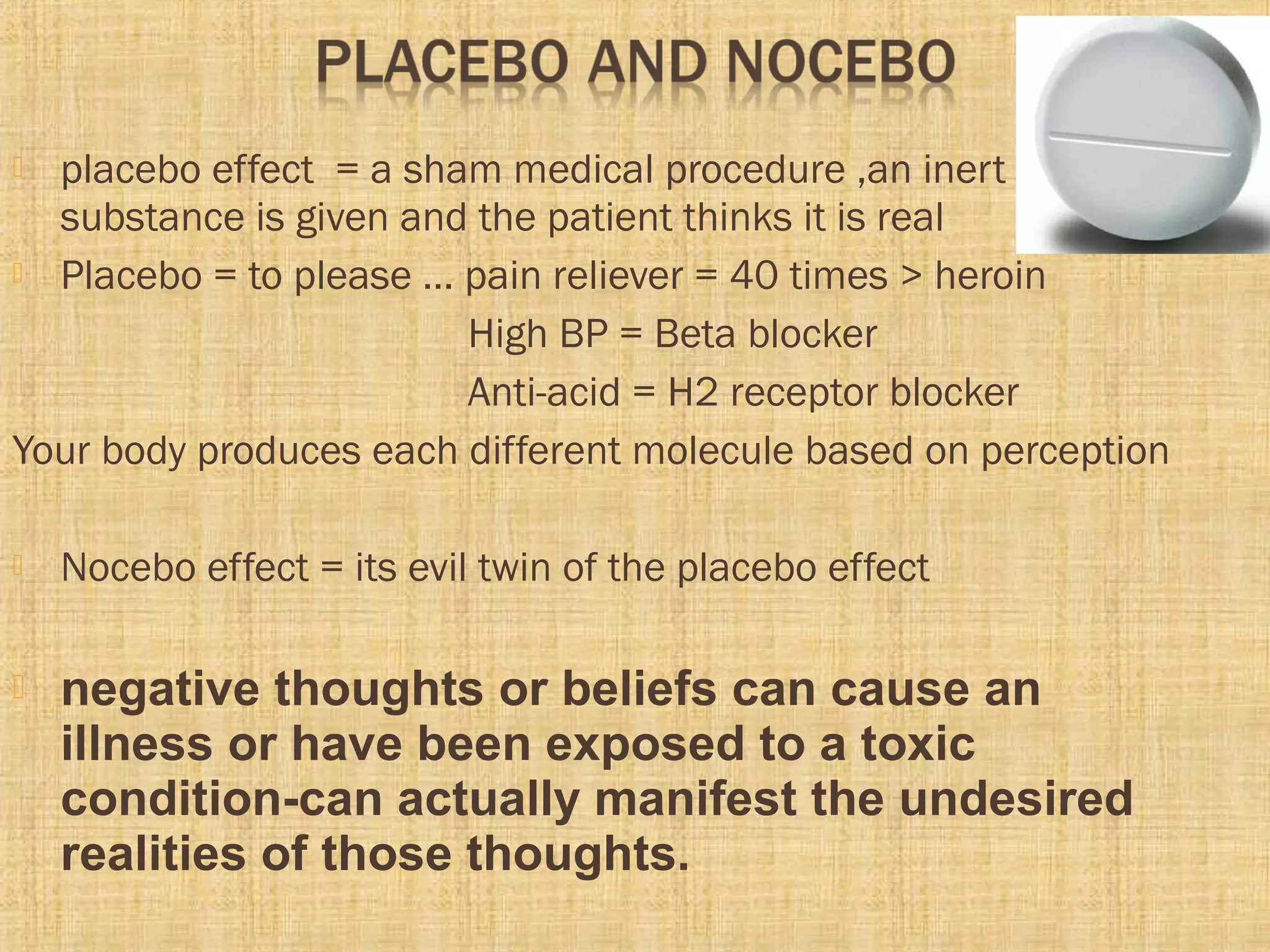  placebo effect = a sham medical procedure ,an inert
substance is given and the patient thinks it is real
 Placebo = to please … pain reliever = 40 times > heroin
High BP = Beta blocker
Anti-acid = H2 receptor blocker
Your body produces each different molecule based on perception
 Nocebo effect = its evil twin of the placebo effect
 negative thoughts or beliefs can cause an
illness or have been exposed to a toxic
condition-can actually manifest the undesired
realities of those thoughts.
 