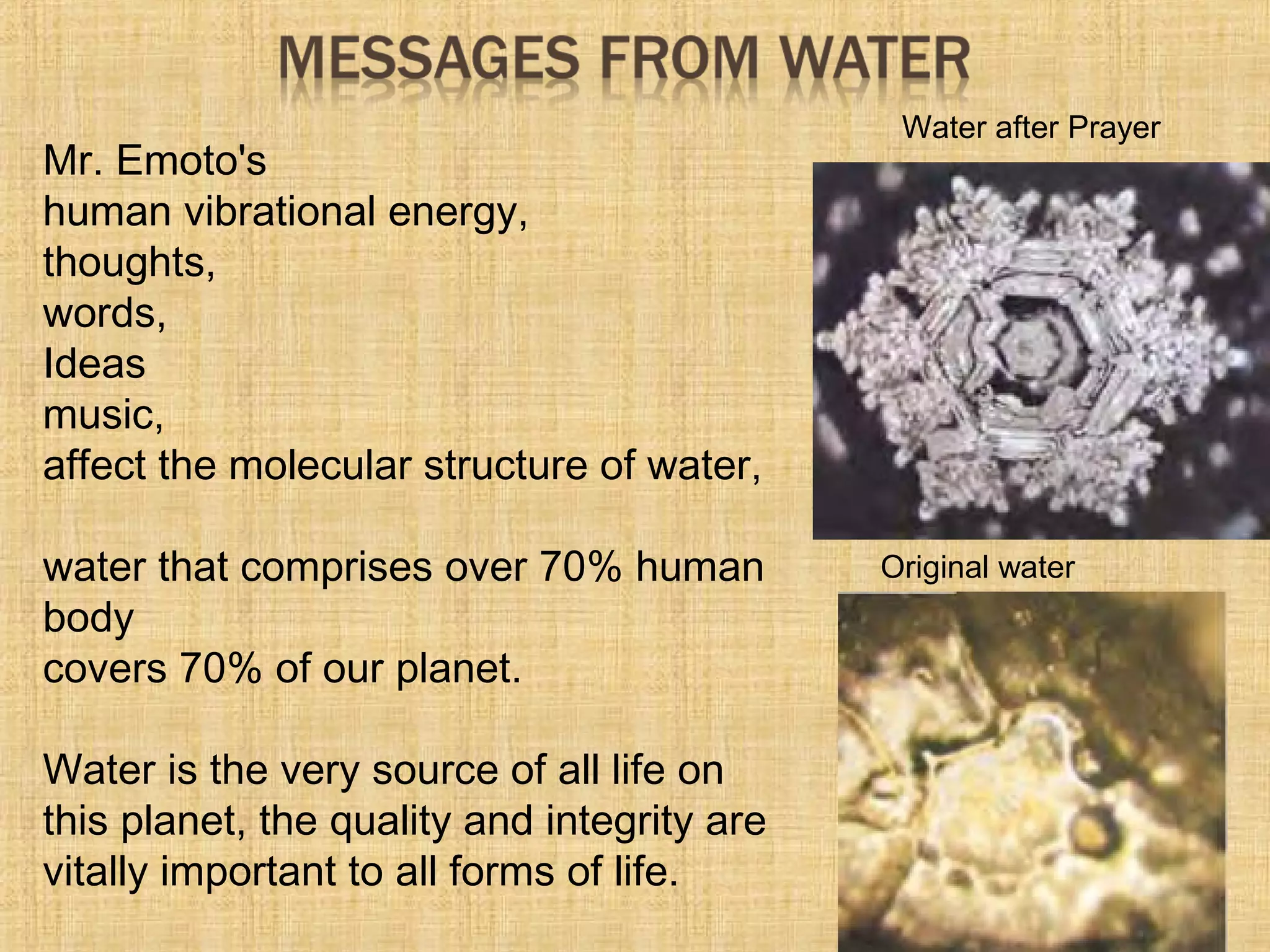 Mr. Emoto's
human vibrational energy,
thoughts,
words,
Ideas
music,
affect the molecular structure of water,
water that comprises over 70% human
body
covers 70% of our planet.
Water is the very source of all life on
this planet, the quality and integrity are
vitally important to all forms of life.
Original water
Water after Prayer
 