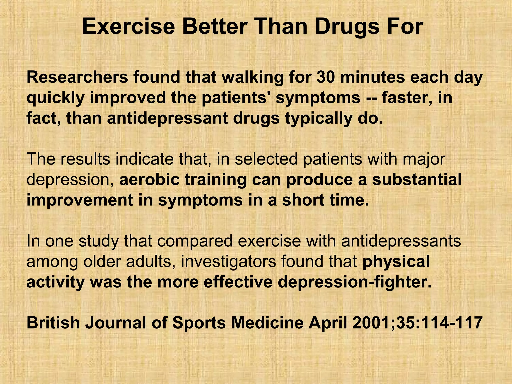 Exercise Better Than Drugs For
Researchers found that walking for 30 minutes each day
quickly improved the patients' symptoms -- faster, in
fact, than antidepressant drugs typically do.
The results indicate that, in selected patients with major
depression, aerobic training can produce a substantial
improvement in symptoms in a short time.
In one study that compared exercise with antidepressants
among older adults, investigators found that physical
activity was the more effective depression-fighter.
British Journal of Sports Medicine April 2001;35:114-117
 