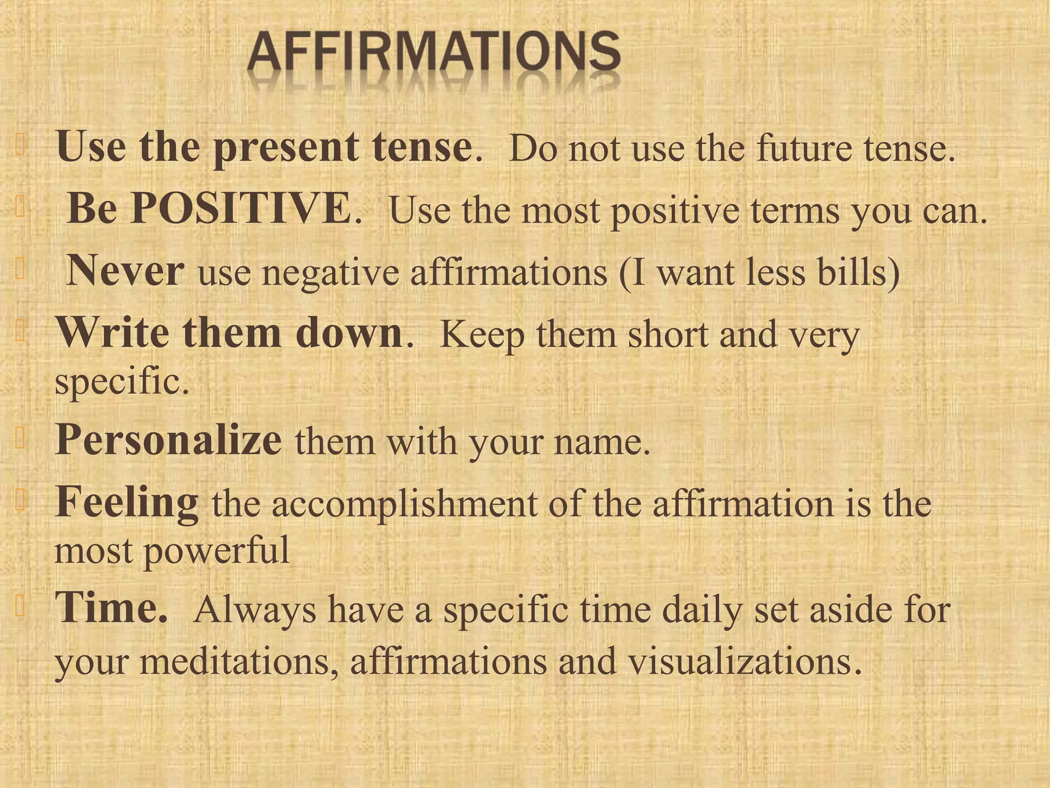  Use the present tense.  Do not use the future tense. 
  Be POSITIVE.  Use the most positive terms you can. 
  Never use negative affirmations (I want less bills)
 Write them down.  Keep them short and very 
specific.  
 Personalize them with your name. 
 Feeling the accomplishment of the affirmation is the 
most powerful
 Time.  Always have a specific time daily set aside for 
your meditations, affirmations and visualizations. 
 
