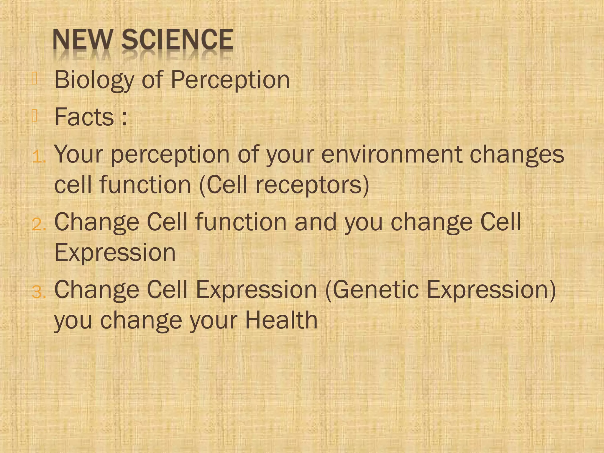  Biology of Perception
 Facts :
1. Your perception of your environment changes
cell function (Cell receptors)
2. Change Cell function and you change Cell
Expression
3. Change Cell Expression (Genetic Expression)
you change your Health
 