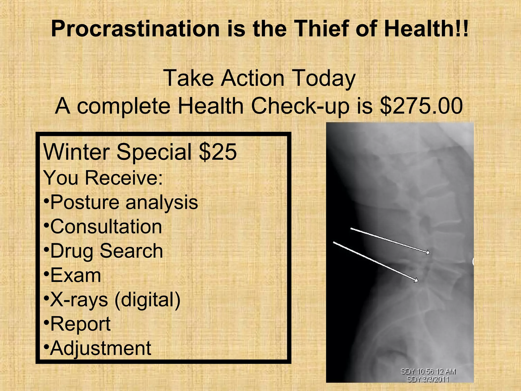 Take Action Today
A complete Health Check-up is $275.00
Winter Special $25
You Receive:
•Posture analysis
•Consultation
•Drug Search
•Exam
•X-rays (digital)
•Report
•Adjustment
Procrastination is the Thief of Health!!
 
