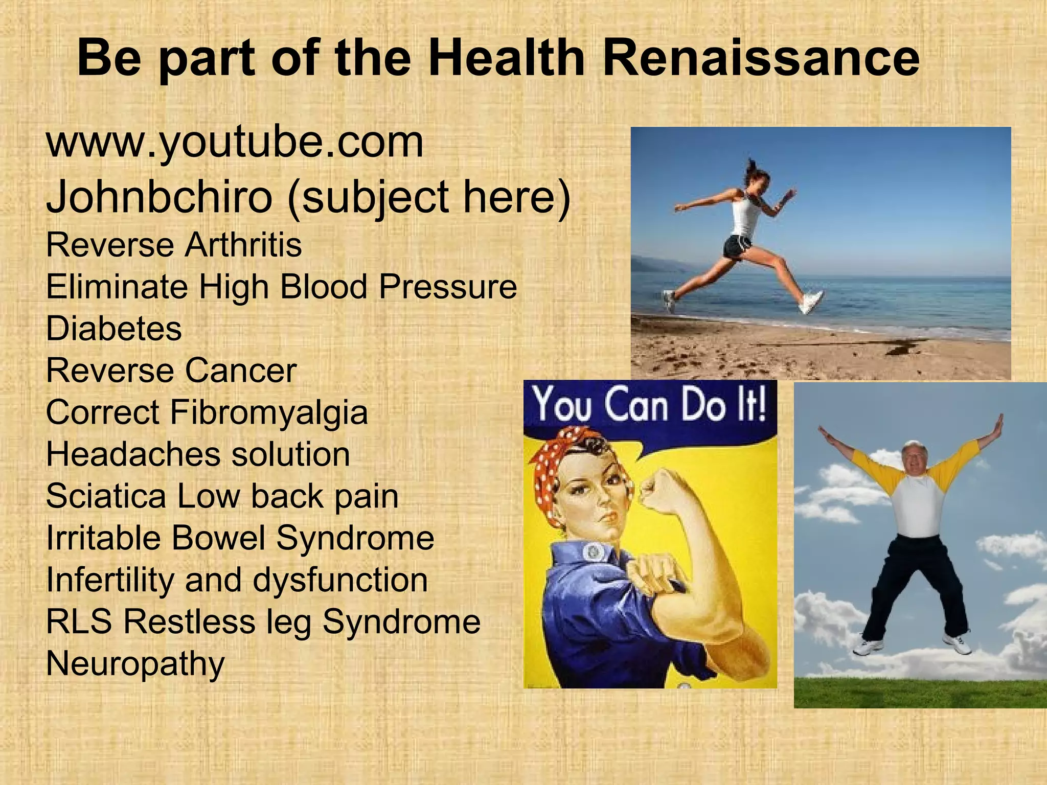 www.youtube.com
Johnbchiro (subject here)
Reverse Arthritis
Eliminate High Blood Pressure
Diabetes
Reverse Cancer
Correct Fibromyalgia
Headaches solution
Sciatica Low back pain
Irritable Bowel Syndrome
Infertility and dysfunction
RLS Restless leg Syndrome
Neuropathy
Be part of the Health Renaissance
 