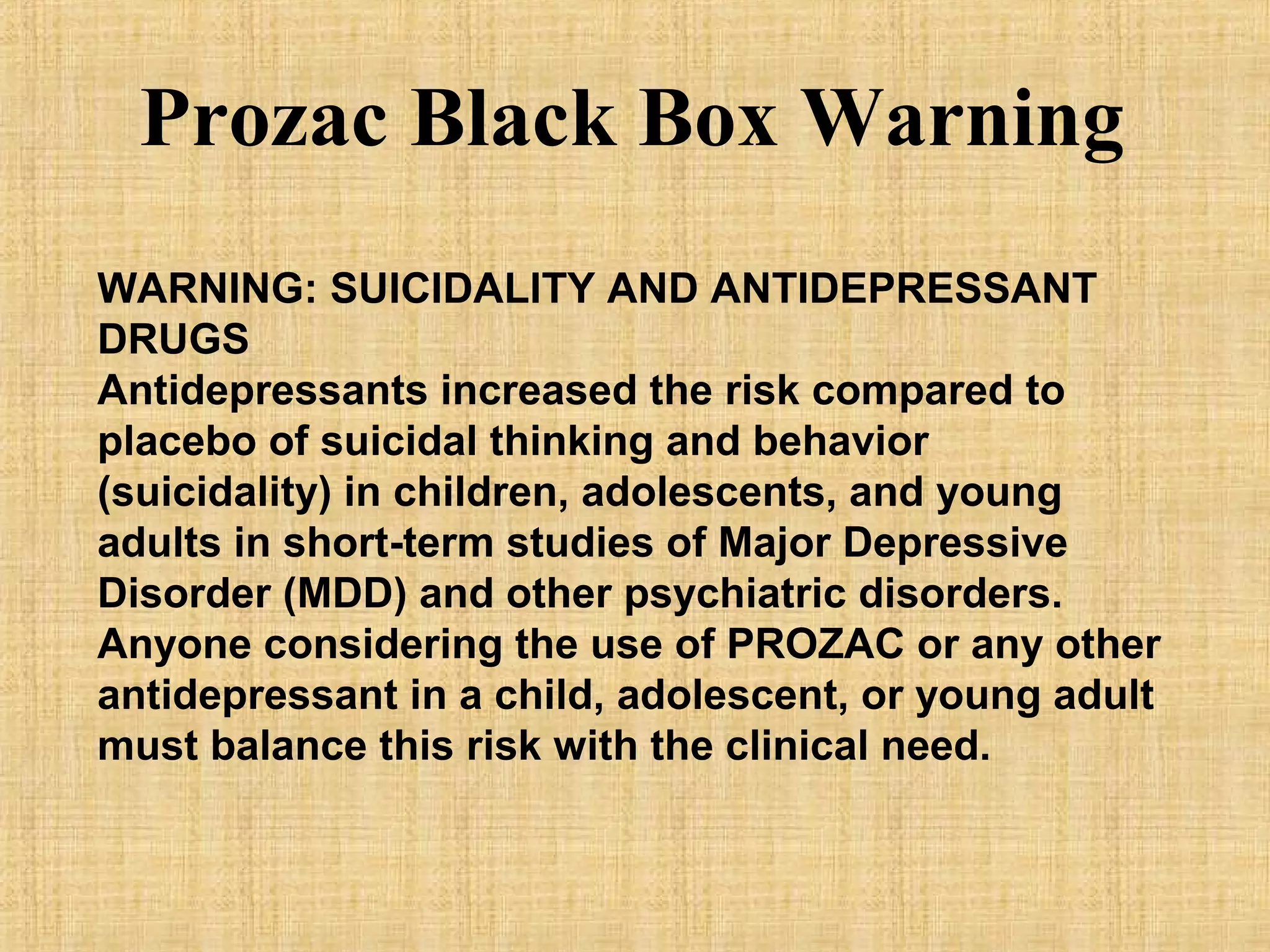 WARNING: SUICIDALITY AND ANTIDEPRESSANT
DRUGS
Antidepressants increased the risk compared to
placebo of suicidal thinking and behavior
(suicidality) in children, adolescents, and young
adults in short-term studies of Major Depressive
Disorder (MDD) and other psychiatric disorders.
Anyone considering the use of PROZAC or any other
antidepressant in a child, adolescent, or young adult
must balance this risk with the clinical need.
Prozac Black Box Warning
 