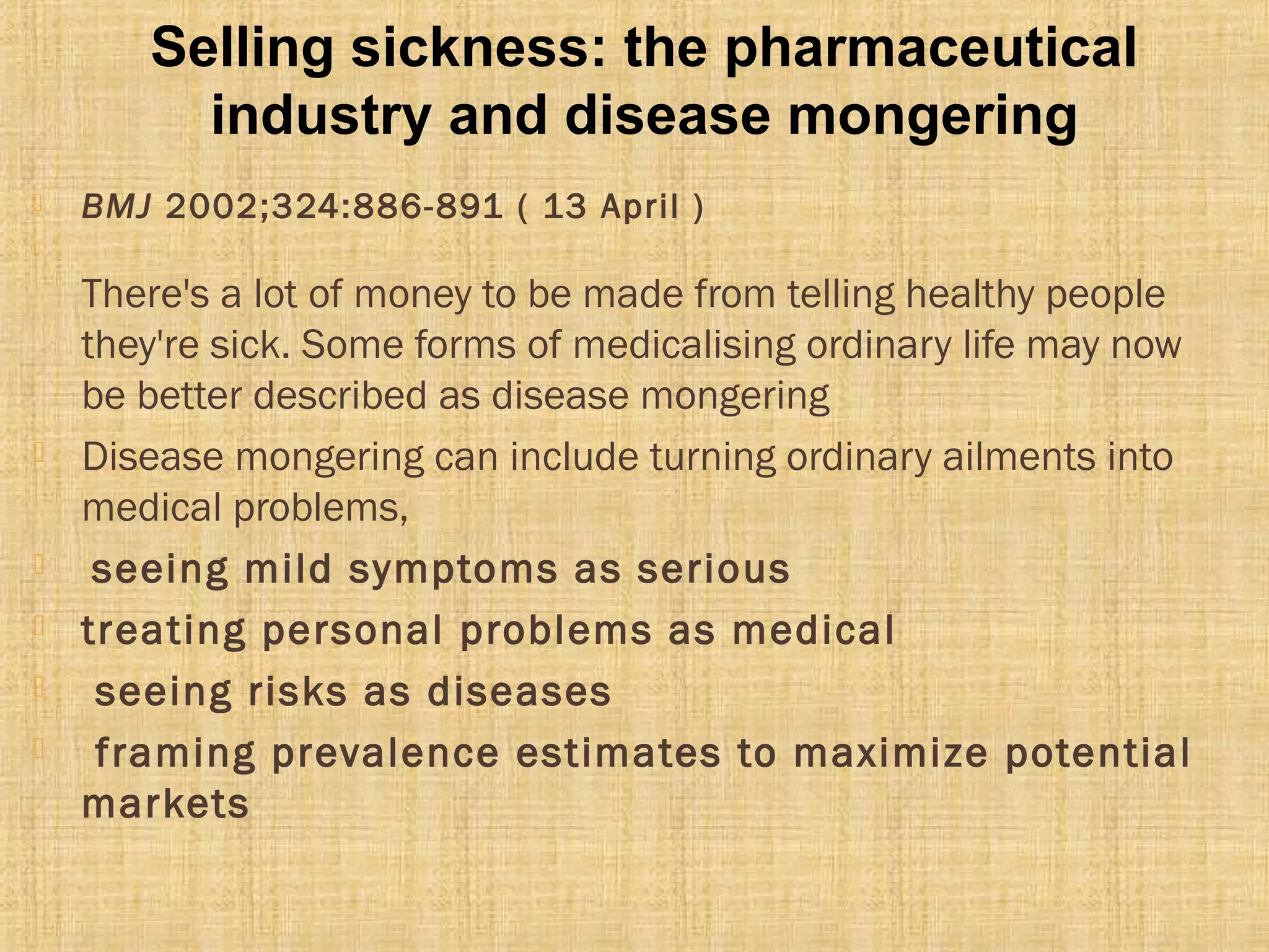  BMJ 2002;324:886-891 ( 13 April )

There's a lot of money to be made from telling healthy people
they're sick. Some forms of medicalising ordinary life may now
be better described as disease mongering
 Disease mongering can include turning ordinary ailments into
medical problems,
 seeing mild symptoms as serious
 treating personal problems as medical
 seeing risks as diseases
 framing prevalence estimates to maximize potential
markets
Selling sickness: the pharmaceutical
industry and disease mongering
 