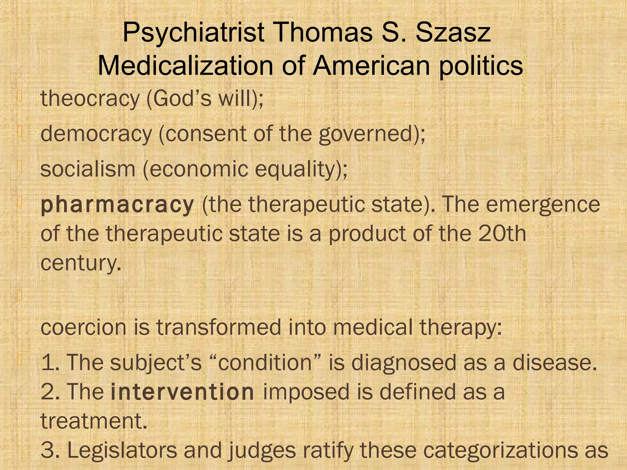  theocracy (God’s will);
 democracy (consent of the governed);
 socialism (economic equality);
 pharmacracy (the therapeutic state). The emergence
of the therapeutic state is a product of the 20th
century.

coercion is transformed into medical therapy:
 1. The subject’s “condition” is diagnosed as a disease.
2. The intervention imposed is defined as a
treatment.
3. Legislators and judges ratify these categorizations as
Psychiatrist Thomas S. Szasz
Medicalization of American politics
 