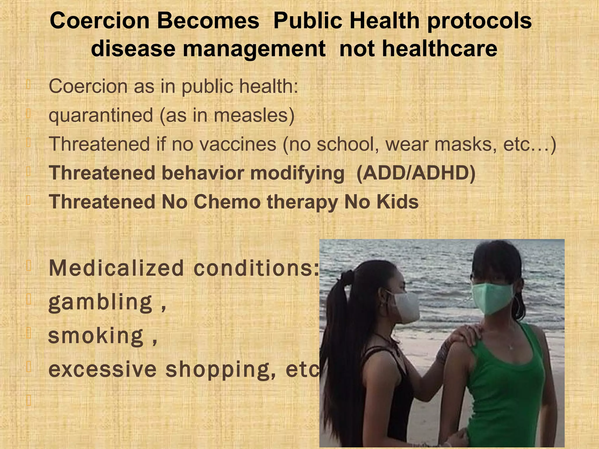 Coercion as in public health:
 quarantined (as in measles)
 Threatened if no vaccines (no school, wear masks, etc…)
 Threatened behavior modifying (ADD/ADHD)
 Threatened No Chemo therapy No Kids
 Medicalized conditions:
 gambling ,
 smoking ,
 excessive shopping, etc…

Coercion Becomes Public Health protocols
disease management not healthcare
 