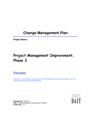 Change Management Plan
Project Name:




Project Management Improvement,
Phase 3


Example
Disclaimer: This example is based on the Project Management Improvement project, but is not
necessarily an actual case for that project.




Prepared By: Person A
Title: Project Management Improvement, Phase 3
Version No: 1.0
 