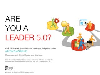 ARE 
YOU A
LEADER 5.0?
Click the link below to download the interactive presentation:
ARE YOU A LEADER 5.0? 

Please view with Adobe Reader after download. 

Note: We cannot exhibit the full story here due to technical difﬁculties caused by the
interactive-ness of this presentation. If you know how to ﬁx it, please contact us!




Join us to co-design cool thinking experiences.
 