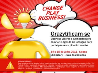 Grazytificam-seBusinessLíderes e Gamechangers com forte agenda de Inovação para participar neste pioneiro evento! 14 e 15 de Julho2011 - LisboaLX Factory – Sala das Colunas NOTA IMPORTANTE: Este programa aborda desafios críticos para organizações que procuram novos modelos de negócio do Séc. XXI. Poderá afectar a capacidade de questionar e abordar mercados, a gestão estratégica de organizações/empresas equipas, serviços e produtos. Não recomendamos a participação neste programa a pessoas e empresas alérgicas a mudança, a colaboração e a modelos de co-criação. 