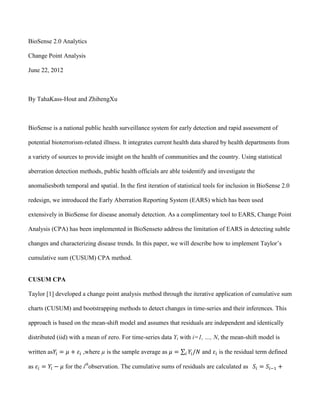 BioSense 2.0 Analytics

Change Point Analysis

June 22, 2012



By TahaKass-Hout and ZhihengXu



BioSense is a national public health surveillance system for early detection and rapid assessment of

potential bioterrorism-related illness. It integrates current health data shared by health departments from

a variety of sources to provide insight on the health of communities and the country. Using statistical

aberration detection methods, public health officials are able toidentify and investigate the

anomaliesboth temporal and spatial. In the first iteration of statistical tools for inclusion in BioSense 2.0

redesign, we introduced the Early Aberration Reporting System (EARS) which has been used

extensively in BioSense for disease anomaly detection. As a complimentary tool to EARS, Change Point

Analysis (CPA) has been implemented in BioSenseto address the limitation of EARS in detecting subtle

changes and characterizing disease trends. In this paper, we will describe how to implement Taylor’s

cumulative sum (CUSUM) CPA method.


CUSUM CPA

Taylor [1] developed a change point analysis method through the iterative application of cumulative sum

charts (CUSUM) and bootstrapping methods to detect changes in time-series and their inferences. This

approach is based on the mean-shift model and assumes that residuals are independent and identically

distributed (iid) with a mean of zero. For time-series data Yi with i=1, …, N, the mean-shift model is

written as             ,where µ is the sample average as                and    is the residual term defined

as              for the ithobservation. The cumulative sums of residuals are calculated as
 