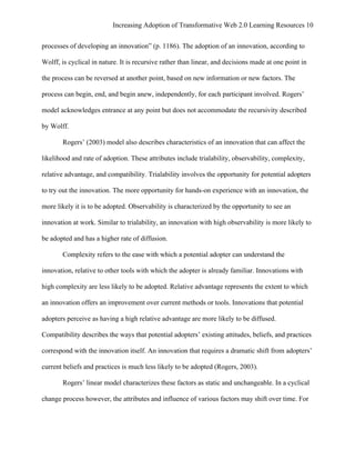 Increasing Adoption of Transformative Web 2.0 Learning Resources 10
	
  
processes of developing an innovation” (p. 1186). The adoption of an innovation, according to

Wolff, is cyclical in nature. It is recursive rather than linear, and decisions made at one point in

the process can be reversed at another point, based on new information or new factors. The

process can begin, end, and begin anew, independently, for each participant involved. Rogers’

model acknowledges entrance at any point but does not accommodate the recursivity described

by Wolff.

       Rogers’ (2003) model also describes characteristics of an innovation that can affect the

likelihood and rate of adoption. These attributes include trialability, observability, complexity,

relative advantage, and compatibility. Trialability involves the opportunity for potential adopters

to try out the innovation. The more opportunity for hands-on experience with an innovation, the

more likely it is to be adopted. Observability is characterized by the opportunity to see an

innovation at work. Similar to trialability, an innovation with high observability is more likely to

be adopted and has a higher rate of diffusion.

       Complexity refers to the ease with which a potential adopter can understand the

innovation, relative to other tools with which the adopter is already familiar. Innovations with

high complexity are less likely to be adopted. Relative advantage represents the extent to which

an innovation offers an improvement over current methods or tools. Innovations that potential

adopters perceive as having a high relative advantage are more likely to be diffused.

Compatibility describes the ways that potential adopters’ existing attitudes, beliefs, and practices

correspond with the innovation itself. An innovation that requires a dramatic shift from adopters’

current beliefs and practices is much less likely to be adopted (Rogers, 2003).

       Rogers’ linear model characterizes these factors as static and unchangeable. In a cyclical

change process however, the attributes and influence of various factors may shift over time. For
 