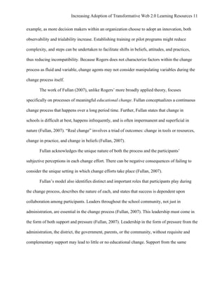 Increasing Adoption of Transformative Web 2.0 Learning Resources 11
	
  
example, as more decision makers within an organization choose to adopt an innovation, both

observability and trialability increase. Establishing training or pilot programs might reduce

complexity, and steps can be undertaken to facilitate shifts in beliefs, attitudes, and practices,

thus reducing incompatibility. Because Rogers does not characterize factors within the change

process as fluid and variable, change agents may not consider manipulating variables during the

change process itself.

       The work of Fullan (2007), unlike Rogers’ more broadly applied theory, focuses

specifically on processes of meaningful educational change. Fullan conceptualizes a continuous

change process that happens over a long period time. Further, Fullan states that change in

schools is difficult at best, happens infrequently, and is often impermanent and superficial in

nature (Fullan, 2007). “Real change” involves a triad of outcomes: change in tools or resources,

change in practice, and change in beliefs (Fullan, 2007).

       Fullan acknowledges the unique nature of both the process and the participants’

subjective perceptions in each change effort. There can be negative consequences of failing to

consider the unique setting in which change efforts take place (Fullan, 2007).

       Fullan’s model also identifies distinct and important roles that participants play during

the change process, describes the nature of each, and states that success is dependent upon

collaboration among participants. Leaders throughout the school community, not just in

administration, are essential in the change process (Fullan, 2007). This leadership must come in

the form of both support and pressure (Fullan, 2007). Leadership in the form of pressure from the

administration, the district, the government, parents, or the community, without requisite and

complementary support may lead to little or no educational change. Support from the same
 