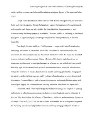 Increasing Adoption of Transformative Web 2.0 Learning Resources 12
	
  
entities without pressure may fail to yield productive activity on the part of the adopters (Fullan,

2007).

         Though Fullan describes an iterative process with distinct participant roles, he treats each

factor and role with equality. Though Fullan clearly regards the importance of recognizing and

understanding each factor and role, the idea that these identified factors can gain or lose

influence during the change process is overlooked. Likewise, his idea of leadership as distributed

throughout an organization provides little guidance as to the timing and source of effective

leadership.

         Zhao, Pugh, Sheldon, and Byers (2002) propose a change model, specific to adopting

technology innovations in classrooms, that divides crucial factors into three domains: the

innovation, the innovator (teacher), and the context. The factors within this model are described

in terms of distance and dependence. Change efforts in which there is high dependence on

inadequate social support, technological support, or infrastructure are unlikely to be successful.

Similarly, high distance from current practice, current infrastructure, or current school culture

reduces the likelihood of success. Factors such as teacher technology proficiency, pedagogical

perspectives, and social awareness are highly pertinent when attempting to assess distance and

dependence. Contextual factors such as human infrastructure, technological infrastructure, and

level of peer support and collaboration are similarly influential on distance and dependence.

         This model, which offers the most specific treatment of change and adoption of learning

technologies in school classrooms, represents factors as interrelated and equal in influence. It

does not fully describe how the influence of these factors might wax and wane during the process

of change (Zhao et al., 2002). The teacher is central in the model, but no strategies are suggested

for increasing teacher knowledge and readiness or addressing pedagogical beliefs in order to
 