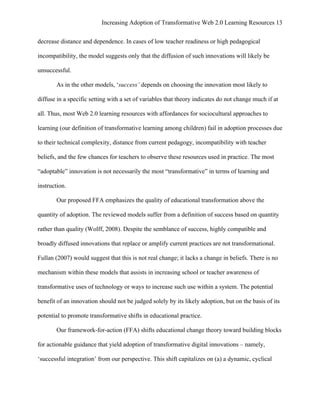 Increasing Adoption of Transformative Web 2.0 Learning Resources 13
	
  
decrease distance and dependence. In cases of low teacher readiness or high pedagogical

incompatibility, the model suggests only that the diffusion of such innovations will likely be

unsuccessful.

       As in the other models, ‘success’ depends on choosing the innovation most likely to

diffuse in a specific setting with a set of variables that theory indicates do not change much if at

all. Thus, most Web 2.0 learning resources with affordances for sociocultural approaches to

learning (our definition of transformative learning among children) fail in adoption processes due

to their technical complexity, distance from current pedagogy, incompatibility with teacher

beliefs, and the few chances for teachers to observe these resources used in practice. The most

“adoptable” innovation is not necessarily the most “transformative” in terms of learning and

instruction.

       Our proposed FFA emphasizes the quality of educational transformation above the

quantity of adoption. The reviewed models suffer from a definition of success based on quantity

rather than quality (Wolff, 2008). Despite the semblance of success, highly compatible and

broadly diffused innovations that replace or amplify current practices are not transformational.

Fullan (2007) would suggest that this is not real change; it lacks a change in beliefs. There is no

mechanism within these models that assists in increasing school or teacher awareness of

transformative uses of technology or ways to increase such use within a system. The potential

benefit of an innovation should not be judged solely by its likely adoption, but on the basis of its

potential to promote transformative shifts in educational practice.

       Our framework-for-action (FFA) shifts educational change theory toward building blocks

for actionable guidance that yield adoption of transformative digital innovations – namely,

‘successful integration’ from our perspective. This shift capitalizes on (a) a dynamic, cyclical
 