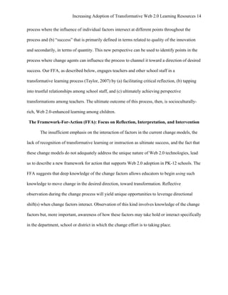 Increasing Adoption of Transformative Web 2.0 Learning Resources 14
	
  
process where the influence of individual factors intersect at different points throughout the

process and (b) “success” that is primarily defined in terms related to quality of the innovation

and secondarily, in terms of quantity. This new perspective can be used to identify points in the

process where change agents can influence the process to channel it toward a direction of desired

success. Our FFA, as described below, engages teachers and other school staff in a

transformative learning process (Taylor, 2007) by (a) facilitating critical reflection, (b) tapping

into trustful relationships among school staff, and (c) ultimately achieving perspective

transformations among teachers. The ultimate outcome of this process, then, is socioculturally-

rich, Web 2.0-enhanced learning among children.

       The Framework-For-Action (FFA): Focus on Reflection, Interpretation, and Intervention

            The insufficient emphasis on the interaction of factors in the current change models, the

lack of recognition of transformative learning or instruction as ultimate success, and the fact that

these change models do not adequately address the unique nature of Web 2.0 technologies, lead

us to describe a new framework for action that supports Web 2.0 adoption in PK-12 schools. The

FFA suggests that deep knowledge of the change factors allows educators to begin using such

knowledge to move change in the desired direction, toward transformation. Reflective

observation during the change process will yield unique opportunities to leverage directional

shift(s) when change factors interact. Observation of this kind involves knowledge of the change

factors but, more important, awareness of how these factors may take hold or interact specifically

in the department, school or district in which the change effort is to taking place.
 