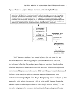 Increasing Adoption of Transformative Web 2.0 Learning Resources 15
	
  
Figure 1: Process of Adoption of Digital Innovation, as Predicted by Past Models




       The FFA assumes that factors have unequal influence. The goal of the FFA is to

manipulate the outcome of technology adoption toward transformations in curriculum,

instruction, and/or learning. Our paradigm acknowledges the importance of understanding

theoretical change models, such as those reviewed in this article. Individual and organization

interpretation of the process and factors and the ability and willingness to identify the nature of

the factors at play at different points in a particular process enables enactment of our

interventionist-oriented paradigm to effect change. During a change process (see Figure 1), there

are complex points of factor interaction in which the earlier models of change theorize that

potential adopters abandon adoption efforts due to the strength of certain factors (e.g., if the

innovation is highly complex or requires significant technical support, the potential adopter
 