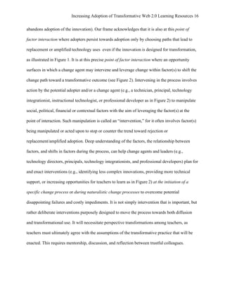 Increasing Adoption of Transformative Web 2.0 Learning Resources 16
	
  
abandons adoption of the innovation). Our frame acknowledges that it is also at this point of

factor interaction where adopters persist towards adoption only by choosing paths that lead to

replacement or amplified technology uses even if the innovation is designed for transformation,

as illustrated in Figure 1. It is at this precise point of factor interaction where an opportunity

surfaces in which a change agent may intervene and leverage change within factor(s) to shift the

change path toward a transformative outcome (see Figure 2). Intervening in the process involves

action by the potential adopter and/or a change agent (e.g., a technician, principal, technology

integrationist, instructional technologist, or professional developer as in Figure 2) to manipulate

social, political, financial or contextual factors with the aim of leveraging the factor(s) at the

point of interaction. Such manipulation is called an “intervention,” for it often involves factor(s)

being manipulated or acted upon to stop or counter the trend toward rejection or

replacement/amplified adoption. Deep understanding of the factors, the relationship between

factors, and shifts in factors during the process, can help change agents and leaders (e.g.,

technology directors, principals, technology integrationists, and professional developers) plan for

and enact interventions (e.g., identifying less complex innovations, providing more technical

support, or increasing opportunities for teachers to learn as in Figure 2) at the initiation of a

specific change process or during naturalistic change processes to overcome potential

disappointing failures and costly impediments. It is not simply intervention that is important, but

rather deliberate interventions purposely designed to move the process towards both diffusion

and transformational use. It will necessitate perspective transformations among teachers, as

teachers must ultimately agree with the assumptions of the transformative practice that will be

enacted. This requires mentorship, discussion, and reflection between trustful colleagues.
 