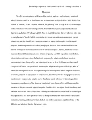 Increasing Adoption of Transformative Web 2.0 Learning Resources 18
	
  
                                            Discussion

       Web 2.0 technologies are widely used by youth in society – predominantly outside of

school contexts -- such as in their homes and in after-school settings (Jenkins, 2006; Spires, Lee,

Turner, & Johnson, 2008). Teachers, however, are generally slow to adopt Web 2.0 technologies

within formal school-based learning contexts. Current technological adoption and diffusion

theories (e.g., Fullan, 2007; Rogers, 2003; Zhao et al., 2002) explain that low adoption rates may

be partially due to Web 2.0’s high complexity, low perceived relative advantage over current

educational practice, insufficient chances to observe or try the technologies for educational

purposes, and incongruence with current pedagogical practices. Yet, current theories do not

provide strategies to increase adoption of Web 2.0 technologies. Likewise, traditional success

measures do not differentiate outcomes in terms of quality. Our FFA capitalizes on reflection,

interpretation, and intervention. Reflection is necessary for adopters and change agents to

recognize their own change effort and interplay of factors as described by current theories of

change and diffusion. Interpretation is necessary for adopters and agents to identify a point of

interaction among these factors that represent a point in their process where adoption could stall,

be aborted, or result in replacement or amplification. In order to shift the change process toward

transformative purposes, the adopter and/or the change agent, informed by knowledge of the

change process and aware of the factors at play in their own change effort, will be prepared to

intervene in the process at the appropriate point. Our FFA does not negate the earlier change and

diffusion theories but aims to help create a strategy to increase diffusion of Web 2.0 technologies

that, specifically, and more generally, leads to change that represents transformative practice in

instruction, learning, and/or curriculum. In fact, our model necessitates deep knowledge of the

diffusion and adoption theories that already exist.
 
