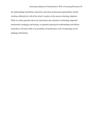 Increasing Adoption of Transformative Web 2.0 Learning Resources 20
	
  
the understandings and abilities noted above and whose professional responsibilities include

working collaboratively with all the school’s teachers as they pursue technology adoptions.

While we cannot guarantee that every intervention may culminate in technology-supported

transformative pedagogy and learning, we guarantee ignoring the understandings and abilities

noted above will lead to little to no possibility of transformative web 2.0 technology use for

pedagogy and learning.
 