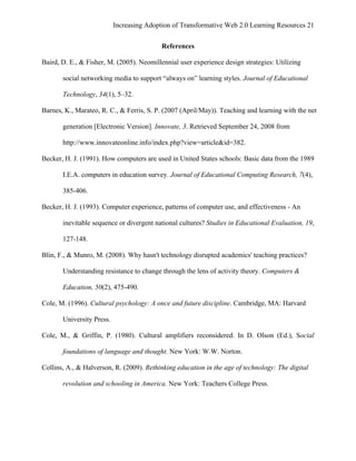 Increasing Adoption of Transformative Web 2.0 Learning Resources 21
	
  
                                           References

Baird, D. E., & Fisher, M. (2005). Neomillennial user experience design strategies: Utilizing

       social networking media to support “always on” learning styles. Journal of Educational

       Technology, 34(1), 5–32.

Barnes, K., Marateo, R. C., & Ferris, S. P. (2007 (April/May)). Teaching and learning with the net

       generation [Electronic Version]. Innovate, 3. Retrieved September 24, 2008 from

       http://www.innovateonline.info/index.php?view=article&id=382.

Becker, H. J. (1991). How computers are used in United States schools: Basic data from the 1989

       I.E.A. computers in education survey. Journal of Educational Computing Research, 7(4),

       385-406.

Becker, H. J. (1993). Computer experience, patterns of computer use, and effectiveness - An

       inevitable sequence or divergent national cultures? Studies in Educational Evaluation, 19,

       127-148.

Blin, F., & Munro, M. (2008). Why hasn't technology disrupted academics' teaching practices?

       Understanding resistance to change through the lens of activity theory. Computers &

       Education, 50(2), 475-490.

Cole, M. (1996). Cultural psychology: A once and future discipline. Cambridge, MA: Harvard

       University Press.

Cole, M., & Griffin, P. (1980). Cultural amplifiers reconsidered. In D. Olson (Ed.), Social

       foundations of language and thought. New York: W.W. Norton.

Collins, A., & Halverson, R. (2009). Rethinking education in the age of technology: The digital

       revolution and schooling in America. New York: Teachers College Press.
 