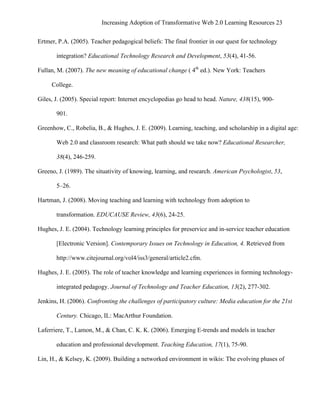 Increasing Adoption of Transformative Web 2.0 Learning Resources 23
	
  
Ertmer, P.A. (2005). Teacher pedagogical beliefs: The final frontier in our quest for technology

        integration? Educational Technology Research and Development, 53(4), 41-56.

Fullan, M. (2007). The new meaning of educational change ( 4th ed.). New York: Teachers

       College.

Giles, J. (2005). Special report: Internet encyclopedias go head to head. Nature, 438(15), 900-

        901.

Greenhow, C., Robelia, B., & Hughes, J. E. (2009). Learning, teaching, and scholarship in a digital age:

        Web 2.0 and classroom research: What path should we take now? Educational Researcher,

        38(4), 246-259.

Greeno, J. (1989). The situativity of knowing, learning, and research. American Psychologist, 53,

        5–26.

Hartman, J. (2008). Moving teaching and learning with technology from adoption to

        transformation. EDUCAUSE Review, 43(6), 24-25.

Hughes, J. E. (2004). Technology learning principles for preservice and in-service teacher education

        [Electronic Version]. Contemporary Issues on Technology in Education, 4. Retrieved from

        http://www.citejournal.org/vol4/iss3/general/article2.cfm.

Hughes, J. E. (2005). The role of teacher knowledge and learning experiences in forming technology-

        integrated pedagogy. Journal of Technology and Teacher Education, 13(2), 277-302.

Jenkins, H. (2006). Confronting the challenges of participatory culture: Media education for the 21st

        Century. Chicago, IL: MacArthur Foundation.

Laferriere, T., Lamon, M., & Chan, C. K. K. (2006). Emerging E-trends and models in teacher

        education and professional development. Teaching Education, 17(1), 75-90.

Lin, H., & Kelsey, K. (2009). Building a networked environment in wikis: The evolving phases of
 