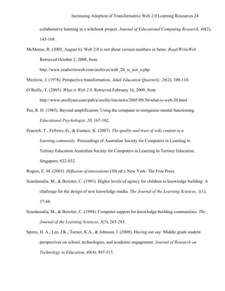 Increasing Adoption of Transformative Web 2.0 Learning Resources 24
	
  
       collaborative learning in a wikibook project. Journal of Educational Computing Research, 40(2),

       145-169.

McManus, R. (2005, August 6). Web 2.0 is not about version numbers or betas. Read/WriteWeb.

       Retrieved October 2, 2008, from

       http://www.readwriteweb.com/archives/web_20_is_not_a.php

Mezirow, J. (1978). Perspective transformation. Adult Education Quarterly, 28(2), 100-110.

O’Reilly, T. (2005). What is Web 2.0. Retrieved February 16, 2009, from

       http://www.oreillynet.com/pub/a/oreilly/tim/news/2005/09/30/what-is-web-20.html

Pea, R. D. (1985). Beyond amplification: Using the computer to reorganize mental functioning.

       Educational Psychologist, 20, 167-182.

Peacock, T., Fellows, G., & Eustace, K. (2007). The quality and trust of wiki content in a

       learning community. Proceedings of Australian Society for Computers in Learning in

       Tertiary Education Australian Society for Computers in Learning in Tertiary Education,

       Singapore, 822-832.

Rogers, E. M. (2003). Diffusion of innovations (5th ed.). New York: The Free Press.

Scardamalia, M., & Bereiter, C. (1991). Higher levels of agency for children in knowledge building: A

       challenge for the design of new knowledge media. The Journal of the Learning Sciences, 1(1),

       37-68.

Scardamalia, M., & Bereiter, C. (1994). Computer support for knowledge-building communities. The

       Journal of the Learning Sciences, 3(3), 265-283.

Spires, H. A., Lee, J.K., Turner, K.A., & Johnson, J. (2008). Having our say: Middle grade student

       perspectives on school, technologies, and academic engagement. Journal of Research on

       Technology in Education, 40(4), 497-515.
 
