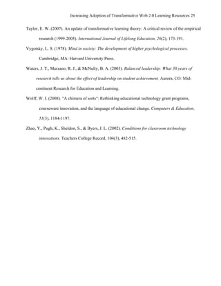 Increasing Adoption of Transformative Web 2.0 Learning Resources 25
	
  
Taylor, E. W. (2007). An update of transformative learning theory: A critical review of the empirical

        research (1999-2005). International Journal of Lifelong Education, 26(2), 173-191.

Vygotsky, L. S. (1978). Mind in society: The development of higher psychological processes.

        Cambridge, MA: Harvard University Press.

Waters, J. T., Marzano, R. J., & McNulty, B. A. (2003). Balanced leadership: What 30 years of

       research tells us about the effect of leadership on student achievement. Aurora, CO: Mid-

       continent Research for Education and Learning.

Wolff, W. I. (2008). "A chimera of sorts": Rethinking educational technology grant programs,

        courseware innovation, and the language of educational change. Computers & Education,

        51(3), 1184-1197.

Zhao, Y., Pugh, K., Sheldon, S., & Byers, J. L. (2002). Conditions for classroom technology

        innovations. Teachers College Record, 104(3), 482-515.
 