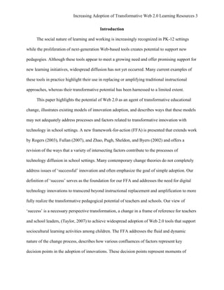 Increasing Adoption of Transformative Web 2.0 Learning Resources 3
	
  
                                            Introduction

       The social nature of learning and working is increasingly recognized in PK-12 settings

while the proliferation of next-generation Web-based tools creates potential to support new

pedagogies. Although these tools appear to meet a growing need and offer promising support for

new learning initiatives, widespread diffusion has not yet occurred. Many current examples of

these tools in practice highlight their use in replacing or amplifying traditional instructional

approaches, whereas their transformative potential has been harnessed to a limited extent.

       This paper highlights the potential of Web 2.0 as an agent of transformative educational

change, illustrates existing models of innovation adoption, and describes ways that these models

may not adequately address processes and factors related to transformative innovation with

technology in school settings. A new framework-for-action (FFA) is presented that extends work

by Rogers (2003), Fullan (2007), and Zhao, Pugh, Sheldon, and Byers (2002) and offers a

revision of the ways that a variety of intersecting factors contribute to the processes of

technology diffusion in school settings. Many contemporary change theories do not completely

address issues of ‘successful’ innovation and often emphasize the goal of simple adoption. Our

definition of ‘success’ serves as the foundation for our FFA and addresses the need for digital

technology innovations to transcend beyond instructional replacement and amplification to more

fully realize the transformative pedagogical potential of teachers and schools. Our view of

‘success’ is a necessary perspective transformation, a change in a frame of reference for teachers

and school leaders, (Taylor, 2007) to achieve widespread adoption of Web 2.0 tools that support

sociocultural learning activities among children. The FFA addresses the fluid and dynamic

nature of the change process, describes how various confluences of factors represent key

decision points in the adoption of innovations. These decision points represent moments of
 