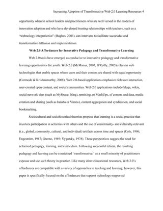 Increasing Adoption of Transformative Web 2.0 Learning Resources 4
	
  
opportunity wherein school leaders and practitioners who are well versed in the models of

innovation adoption and who have developed trusting relationships with teachers, such as a

“technology integrationist” (Hughes, 2004), can intervene to facilitate successful and

transformative diffusion and implementation.

        Web 2.0 Affordances for Innovative Pedagogy and Transformative Learning

       Web 2.0 tools have emerged as conducive to innovative pedagogy and transformative

learning opportunities for youth. Web 2.0 (McManus, 2005; O'Reilly, 2005) refers to web

technologies that enable spaces where users and their content are shared with equal opportunity

(Cormode & Krishnamurthy, 2008). Web 2.0-based applications emphasize rich user interaction,

user-created open content, and social communities. Web 2.0 applications include blogs, wikis,

social network sites (such as MySpace, Ning), remixing, or MashUps, of content and data, media

creation and sharing (such as Indaba or Vimeo), content aggregation and syndication, and social

bookmarking.

       Sociocultural and sociohistorical theorists propose that learning is a social practice that

involves participation in activities with others and the use of contextually- and culturally-relevant

(i.e., global, community, cultural, and individual) artifacts across time and spaces (Cole, 1996;

Engeström, 1987; Greeno, 1989; Vygotsky, 1978). These perspectives suggest the need for

reformed pedagogy, learning, and curriculum. Following successful reform, the resulting

pedagogy and learning can be considered ‘transformative,’ as a small minority of practitioners

espouse and use such theory in-practice. Like many other educational resources, Web 2.0’s

affordances are compatible with a variety of approaches to teaching and learning; however, this

paper is specifically focused on the affordances that support technology-supported
 
