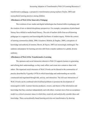 Increasing Adoption of Transformative Web 2.0 Learning Resources 5
	
  
transformative pedagogy, a perspective transformation among teachers (Taylor, 2007) and

sociocultural learning practices among children.

Affordances of Web 2.0 for Innovative Pedagogy

       The evolution of new media and digital technologies has fostered shifts in pedagogy and

the creation of new or altered disciplinary perspectives. For example, conceptions of print-based

literacy have shifted to media-based literacy. The role of teachers shifts from an all-knowing

pedagogue to a supportive and knowledgeable facilitator of student inquiry. Within the context

of learning communities (Dede, 2008; Greenhow, Robelia, & Hughes, 2009), conceptions of

knowledge and authority (Cummins, Brown, & Sayers, 2007) are increasingly challenged. The

audience and purpose for learning activities shift from a teacher audience to a global, diverse

audience.

Affordances of Web 2.0 for Transformative Learning

       The openness and social interaction inherent in Web 2.0 supports learners in generating

and refining their understandings, as they read, reflect, and create new content to share with

others. The organized social structures of Web 2.0 tools can be likened to the communities of

practice described by Vygotsky (1978) in which knowledge and understanding are socially

constructed and negotiated through talk, activity, and interaction. The rich user interactions of

Web 2.0 tools can be combined with ill-defined problems to promote the development of

metacognitive skills. Learners become producers, owners, and sharers of the information and

knowledge that they construct independently and with others. Learners move from an acceptance

model to a critical consumer stance in which they creatively and analytically consider ideas and

knowledge. These socioculturally-based learning activities are transformative by drawing
 