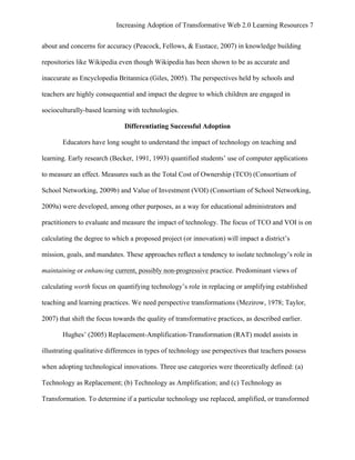 Increasing Adoption of Transformative Web 2.0 Learning Resources 7
	
  
about and concerns for accuracy (Peacock, Fellows, & Eustace, 2007) in knowledge building

repositories like Wikipedia even though Wikipedia has been shown to be as accurate and

inaccurate as Encyclopedia Britannica (Giles, 2005). The perspectives held by schools and

teachers are highly consequential and impact the degree to which children are engaged in

socioculturally-based learning with technologies.

                              Differentiating Successful Adoption

       Educators have long sought to understand the impact of technology on teaching and

learning. Early research (Becker, 1991, 1993) quantified students’ use of computer applications

to measure an effect. Measures such as the Total Cost of Ownership (TCO) (Consortium of

School Networking, 2009b) and Value of Investment (VOI) (Consortium of School Networking,

2009a) were developed, among other purposes, as a way for educational administrators and

practitioners to evaluate and measure the impact of technology. The focus of TCO and VOI is on

calculating the degree to which a proposed project (or innovation) will impact a district’s

mission, goals, and mandates. These approaches reflect a tendency to isolate technology’s role in

maintaining or enhancing current, possibly non-progressive practice. Predominant views of

calculating worth focus on quantifying technology’s role in replacing or amplifying established

teaching and learning practices. We need perspective transformations (Mezirow, 1978; Taylor,

2007) that shift the focus towards the quality of transformative practices, as described earlier.

       Hughes’ (2005) Replacement-Amplification-Transformation (RAT) model assists in

illustrating qualitative differences in types of technology use perspectives that teachers possess

when adopting technological innovations. Three use categories were theoretically defined: (a)

Technology as Replacement; (b) Technology as Amplification; and (c) Technology as

Transformation. To determine if a particular technology use replaced, amplified, or transformed
 