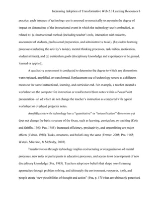 Increasing Adoption of Transformative Web 2.0 Learning Resources 8
	
  
practice, each instance of technology use is assessed systematically to ascertain the degree of

impact on dimensions of the instructional event in which the technology use is embedded, as

related to: (a) instructional method (including teacher’s role, interaction with students,

assessment of students, professional preparation, and administrative tasks), (b) student learning

processes (including the activity’s task(s), mental thinking processes, task milieu, motivation,

student attitude), and (c) curriculum goals (disciplinary knowledge and experiences to be gained,

learned or applied).

       A qualitative assessment is conducted to determine the degree to which any dimensions

were replaced, amplified, or transformed. Replacement use of technology serves as a different

means to the same instructional, learning, and curricular end. For example, a teacher created a

worksheet on the computer for instruction or read/lectured from notes within a PowerPoint

presentation– all of which do not change the teacher’s instruction as compared with typical

worksheet or overhead projector notes.

       Amplification with technology has a “quantitative” or “intensification” dimension yet

does not change the basic structure of the focus, such as learning, curriculum, or teaching (Cole

and Griffin, 1980; Pea, 1985). Increased efficiency, productivity, and streamlining are major

effects (Cuban, 1988). Tasks, structures, and beliefs stay the same (Ertmer, 2005; Pea, 1985;

Waters, Marzano, & McNulty, 2003).

       Transformation through technology implies restructuring or reorganization of mental

processes, new roles or participants in educative processes, and access to or development of new

disciplinary knowledge (Pea, 1985). Teachers adopt new beliefs that shape novel learning

approaches through problem solving, and ultimately the environment, resources, tools, and

people create “new possibilities of thought and action” (Pea, p. 175) that are ultimately perceived
 