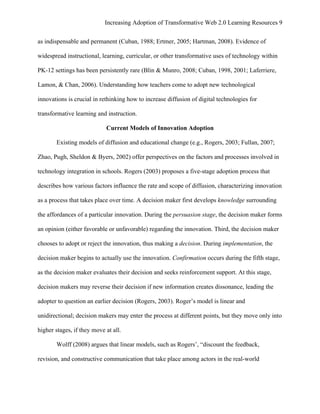 Increasing Adoption of Transformative Web 2.0 Learning Resources 9
	
  
as indispensable and permanent (Cuban, 1988; Ertmer, 2005; Hartman, 2008). Evidence of

widespread instructional, learning, curricular, or other transformative uses of technology within

PK-12 settings has been persistently rare (Blin & Munro, 2008; Cuban, 1998, 2001; Laferriere,

Lamon, & Chan, 2006). Understanding how teachers come to adopt new technological

innovations is crucial in rethinking how to increase diffusion of digital technologies for

transformative learning and instruction.

                            Current Models of Innovation Adoption

       Existing models of diffusion and educational change (e.g., Rogers, 2003; Fullan, 2007;

Zhao, Pugh, Sheldon & Byers, 2002) offer perspectives on the factors and processes involved in

technology integration in schools. Rogers (2003) proposes a five-stage adoption process that

describes how various factors influence the rate and scope of diffusion, characterizing innovation

as a process that takes place over time. A decision maker first develops knowledge surrounding

the affordances of a particular innovation. During the persuasion stage, the decision maker forms

an opinion (either favorable or unfavorable) regarding the innovation. Third, the decision maker

chooses to adopt or reject the innovation, thus making a decision. During implementation, the

decision maker begins to actually use the innovation. Confirmation occurs during the fifth stage,

as the decision maker evaluates their decision and seeks reinforcement support. At this stage,

decision makers may reverse their decision if new information creates dissonance, leading the

adopter to question an earlier decision (Rogers, 2003). Roger’s model is linear and

unidirectional; decision makers may enter the process at different points, but they move only into

higher stages, if they move at all.

       Wolff (2008) argues that linear models, such as Rogers’, “discount the feedback,

revision, and constructive communication that take place among actors in the real-world
 