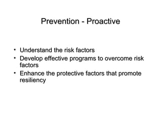 Prevention - Proactive Understand the risk factors Develop effective programs to overcome risk factors Enhance the protective factors that promote resiliency 