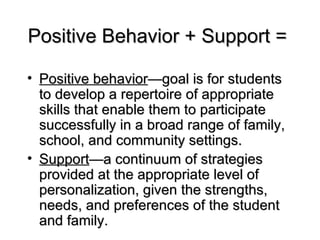 Positive behavior —goal is for students to develop a repertoire of appropriate skills that enable them to participate successfully in a broad range of family, school, and community settings. Support —a continuum of strategies provided at the appropriate level of personalization, given the strengths, needs, and preferences of the student and family. Positive Behavior + Support = 