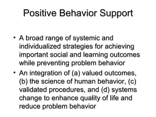 Positive Behavior Support A broad range of systemic and individualized strategies for achieving important social and learning outcomes while preventing problem behavior An integration of (a) valued outcomes, (b) the science of human behavior, (c) validated procedures, and (d) systems change to enhance quality of life and reduce problem behavior 