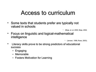 Access to curriculum Some texts that students prefer are typically not valued in schools  (Moje, et. al. 2000; Moje, 2002.   Focus on linguistic and logical-mathematical intelligence (Jensen, 1998; Rose, 2003).   Literacy skills prove to be strong predictors of educational success Engaging Memorable Fosters Motivation for Learning 