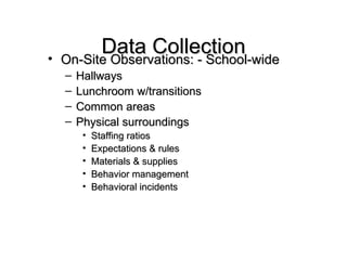 Data Collection On-Site Observations: - School-wide Hallways Lunchroom w/transitions Common areas Physical surroundings Staffing ratios Expectations & rules Materials & supplies Behavior management Behavioral incidents 