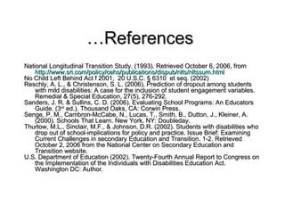 … References  National Longitudinal Transition Study. (1993). Retrieved October 6, 2006, from  http://www. sri . com/policy/cehs/publications/dispub/nlts/nltssum .html No Child Left Behind Act f 2001,  20 U.S.C. § 6310  et seq. (2002) Reschly, A. L., & Christenson, S. L. (2006). Prediction of dropout among students with mild disabilities: A case for the inclusion of student engagement variables. Remedial & Special Education, 27(5), 276-292. Sanders, J. R. & Sullins, C. D. (2006). Evaluating School Programs: An Educators Guide. (3 rd  ed.). Thousand Oaks, CA: Corwin Press. Senge, P. M., Cambron-McCabe, N., Lucas, T., Smith, B., Dutton, J., Kleiner, A. (2000). Schools That Learn. New York, NY: Doubleday.  Thurlow, M.L., Sinclair, M.F., & Johnson, D.R. (2002). Students with disabilities who drop out of school-implications for policy and practice. Issue Brief: Examining Current Challenges in secondary Education and Transition. 1-2. Retrieved October 2, 2006 from the National Center on Secondary Education and Transition website. U.S. Department of Education (2002). Twenty-Fourth Annual Report to Congress on the Implementation of the Individuals with Disabilities Education Act.  Washington DC: Author.  